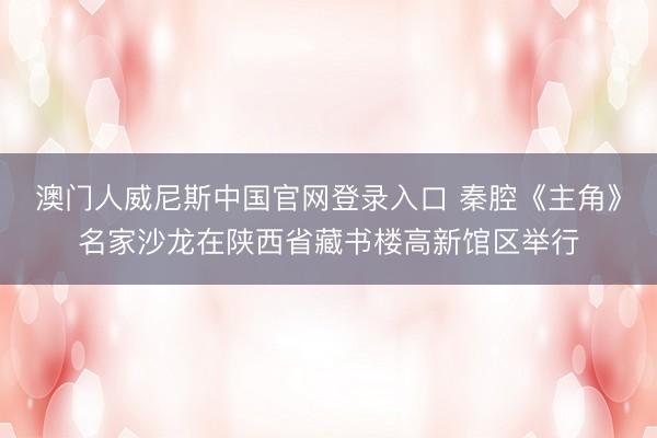 澳门人威尼斯中国官网登录入口 秦腔《主角》名家沙龙在陕西省藏书楼高新馆区举行