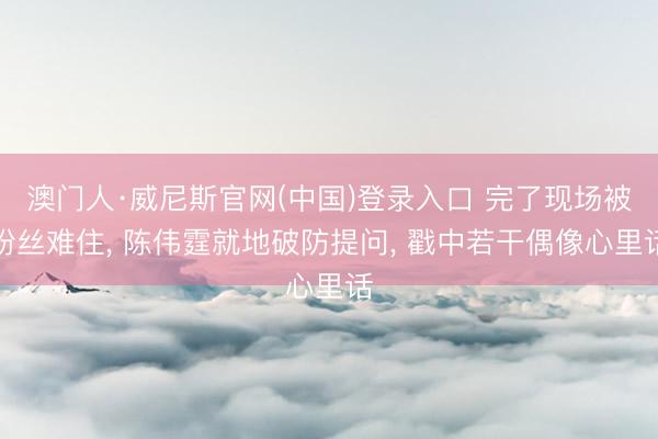 澳门人·威尼斯官网(中国)登录入口 完了现场被粉丝难住， 陈伟霆就地破防提问， 戳中若干偶像心里话