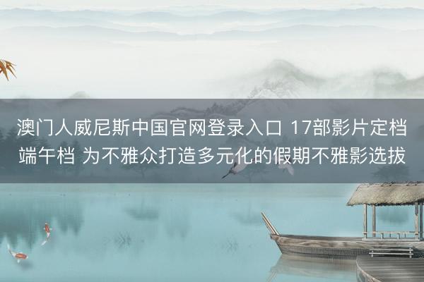 澳门人威尼斯中国官网登录入口 17部影片定档端午档 为不雅众打造多元化的假期不雅影选拔