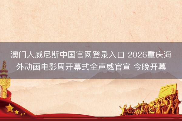澳门人威尼斯中国官网登录入口 2026重庆海外动画电影周开幕式全声威官宣 今晚开幕