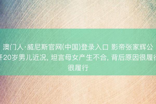 澳门人·威尼斯官网(中国)登录入口 影帝张家辉公开20岁男儿近况， 坦言母女产生不合， 背后原因很履行