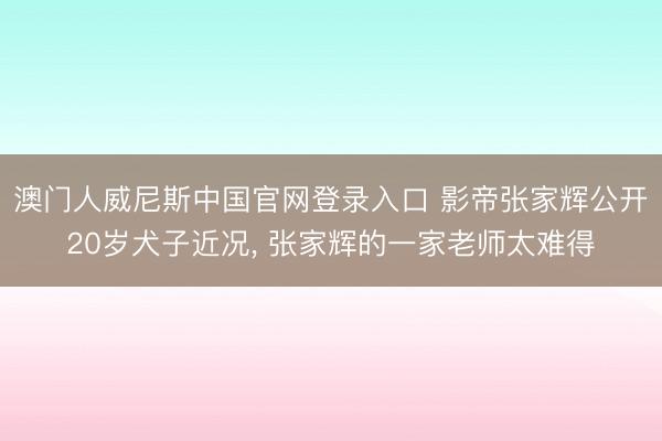 澳门人威尼斯中国官网登录入口 影帝张家辉公开20岁犬子近况， 张家辉的一家老师太难得