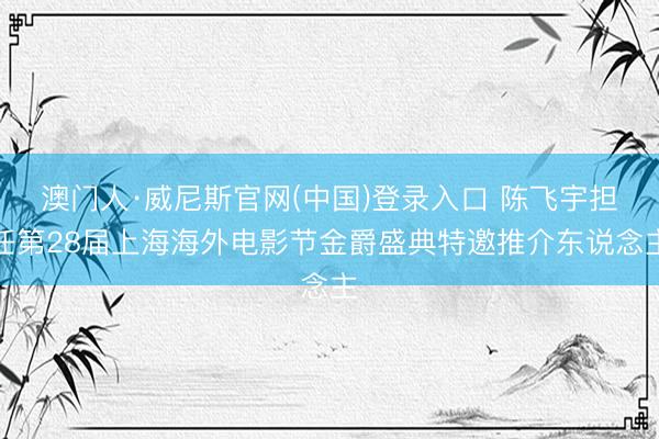 澳门人·威尼斯官网(中国)登录入口 陈飞宇担任第28届上海海外电影节金爵盛典特邀推介东说念主