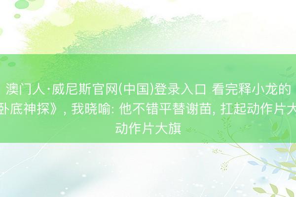 澳门人·威尼斯官网(中国)登录入口 看完释小龙的《卧底神探》， 我晓喻: 他不错平替谢苗， 扛起动作片大旗