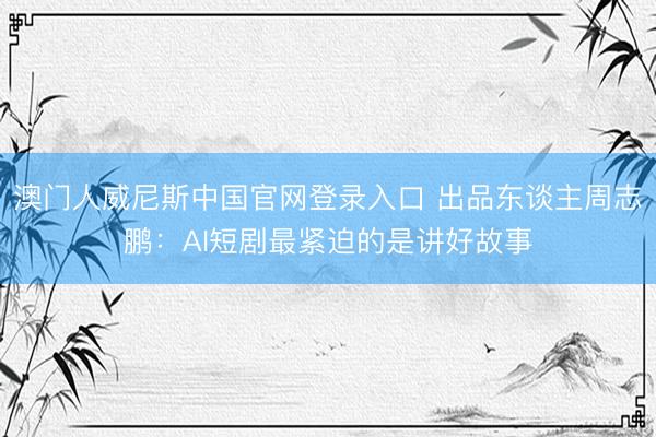 澳门人威尼斯中国官网登录入口 出品东谈主周志鹏：AI短剧最紧迫的是讲好故事