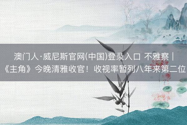 澳门人·威尼斯官网(中国)登录入口 不雅察 |《主角》今晚清雅收官！收视率暂列八年来第二位