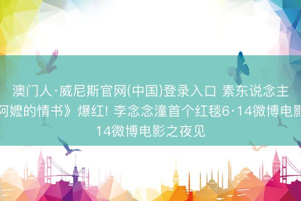 澳门人·威尼斯官网(中国)登录入口 素东说念主凭《给阿嬷的情书》爆红! 李念念潼首个红毯6·14微博电影之夜见