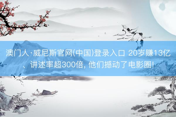澳门人·威尼斯官网(中国)登录入口 20岁赚13亿、讲述率超300倍, 他们撼动了电影圈!