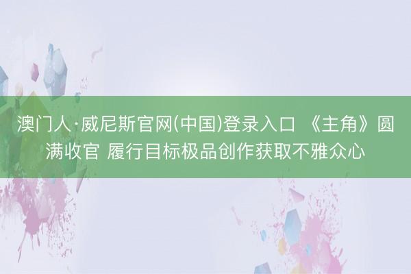 澳门人·威尼斯官网(中国)登录入口 《主角》圆满收官 履行目标极品创作获取不雅众心