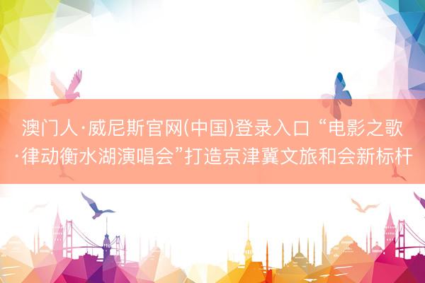 澳门人·威尼斯官网(中国)登录入口 “电影之歌·律动衡水湖演唱会”打造京津冀文旅和会新标杆