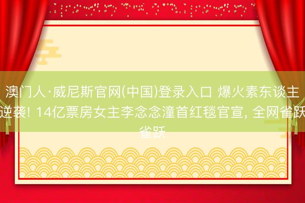 澳门人·威尼斯官网(中国)登录入口 爆火素东谈主逆袭! 14亿票房女主李念念潼首红毯官宣， 全网雀跃