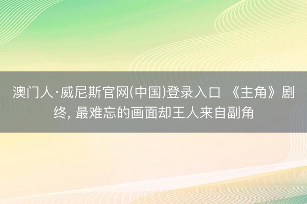 澳门人·威尼斯官网(中国)登录入口 《主角》剧终, 最难忘的画面却王人来自副角
