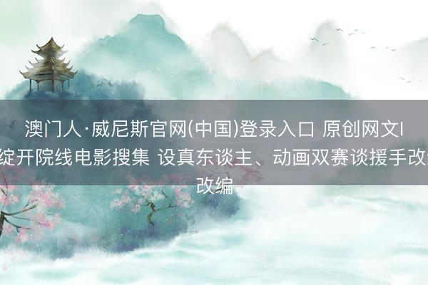 澳门人·威尼斯官网(中国)登录入口 原创网文IP绽开院线电影搜集 设真东谈主、动画双赛谈援手改编