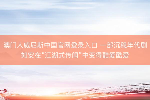 澳门人威尼斯中国官网登录入口 一部沉稳年代剧如安在“江湖式传闻”中变得酷爱酷爱
