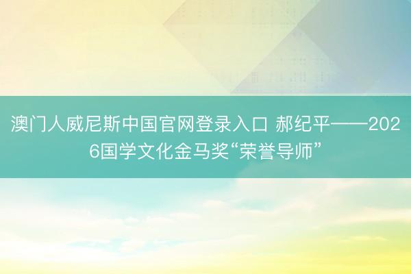 澳门人威尼斯中国官网登录入口 郝纪平——2026国学文化金马奖“荣誉导师”