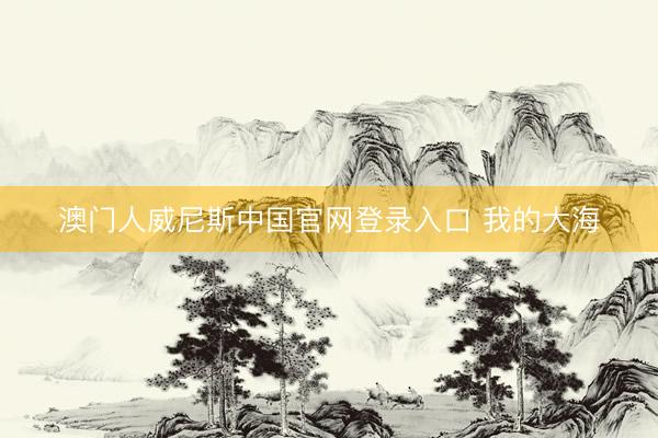 澳门人威尼斯中国官网登录入口 我的大海