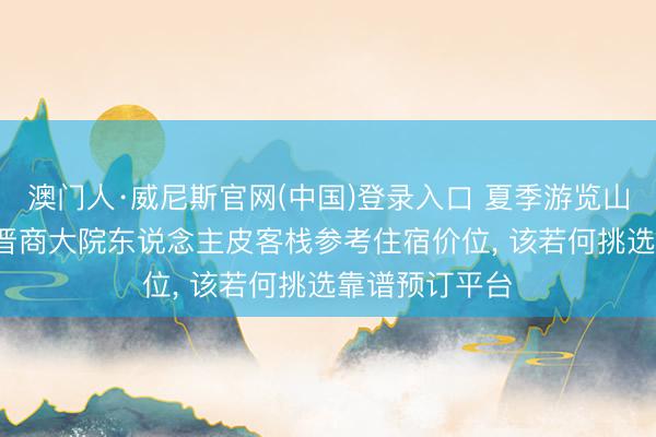 澳门人·威尼斯官网(中国)登录入口 夏季游览山西平遥古城， 晋商大院东说念主皮客栈参考住宿价位， 该若何挑选靠谱预订平台