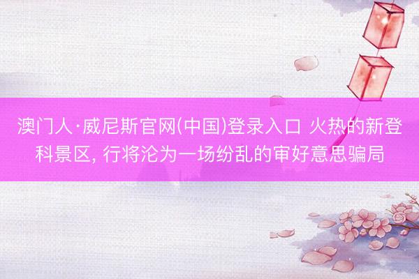 澳门人·威尼斯官网(中国)登录入口 火热的新登科景区， 行将沦为一场纷乱的审好意思骗局