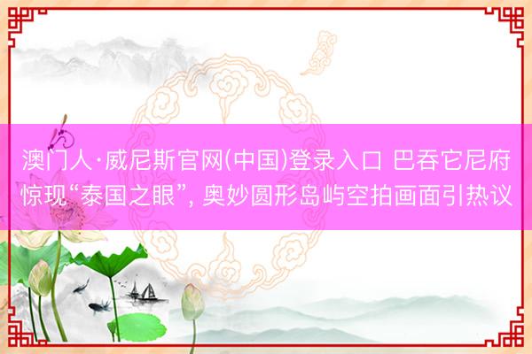 澳门人·威尼斯官网(中国)登录入口 巴吞它尼府惊现“泰国之眼”, 奥妙圆形岛屿空拍画面引热议