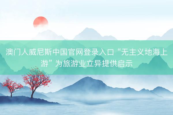 澳门人威尼斯中国官网登录入口 “无主义地海上游” 为旅游业立异提供启示