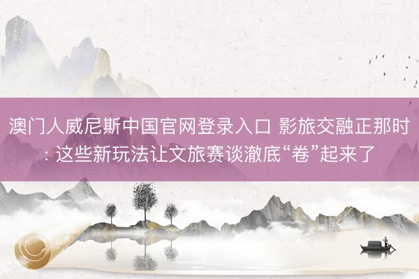 澳门人威尼斯中国官网登录入口 影旅交融正那时: 这些新玩法让文旅赛谈澈底“卷”起来了