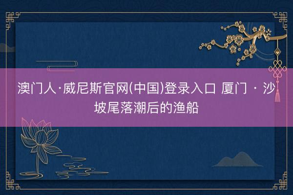 澳门人·威尼斯官网(中国)登录入口 厦门 · 沙坡尾落潮后的渔船