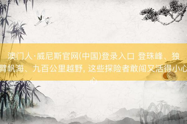 澳门人·威尼斯官网(中国)登录入口 登珠峰、独臂帆海、九百公里越野， 这些探险者敢闯又活得小心