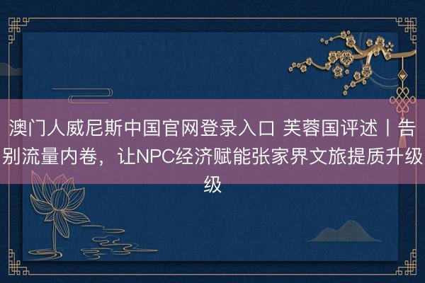澳门人威尼斯中国官网登录入口 芙蓉国评述丨告别流量内卷，让NPC经济赋能张家界文旅提质升级