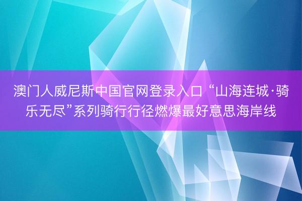 澳门人威尼斯中国官网登录入口 “山海连城·骑乐无尽”系列骑行行径燃爆最好意思海岸线