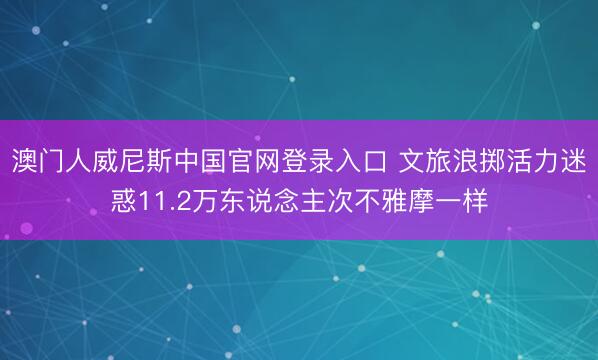 澳门人威尼斯中国官网登录入口 文旅浪掷活力迷惑11.2万东说念主次不雅摩一样