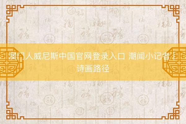 澳门人威尼斯中国官网登录入口 潮闻小记者 | 诗画路径