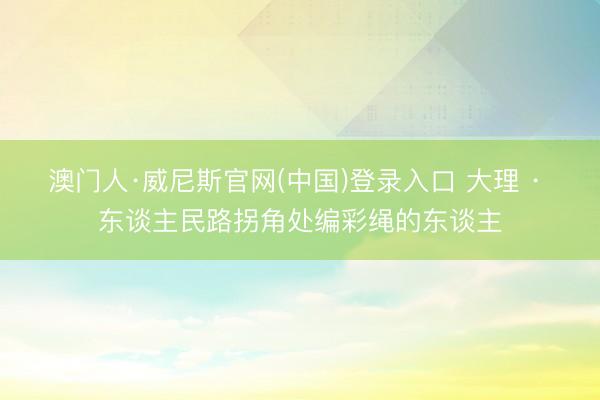 澳门人·威尼斯官网(中国)登录入口 大理 · 东谈主民路拐角处编彩绳的东谈主