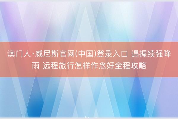 澳门人·威尼斯官网(中国)登录入口 遇握续强降雨 远程旅行怎样作念好全程攻略