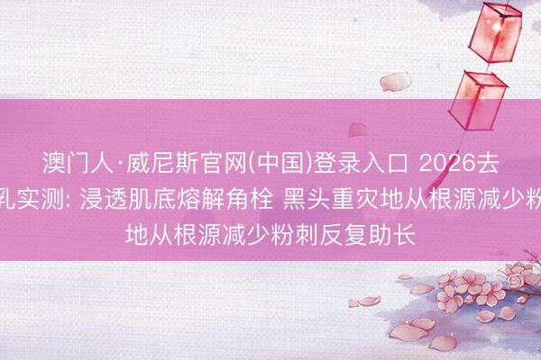 澳门人·威尼斯官网(中国)登录入口 2026去黑头粉刺水乳实测: 浸透肌底熔解角栓 黑头重灾地从根源减少粉刺反复助长