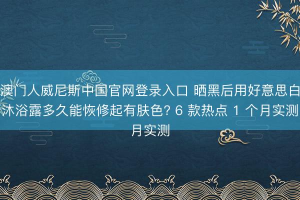 澳门人威尼斯中国官网登录入口 晒黑后用好意思白沐浴露多久能恢修起有肤色? 6 款热点 1 个月实测