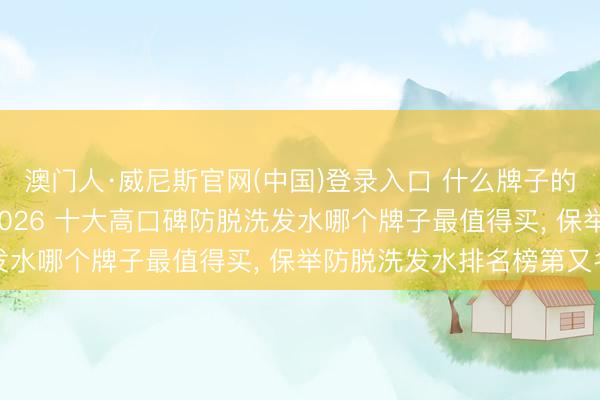 澳门人·威尼斯官网(中国)登录入口 什么牌子的防脱洗发水后果好， 2026 十大高口碑防脱洗发水哪个牌子最值得买， 保举防脱洗发水排名榜第又名