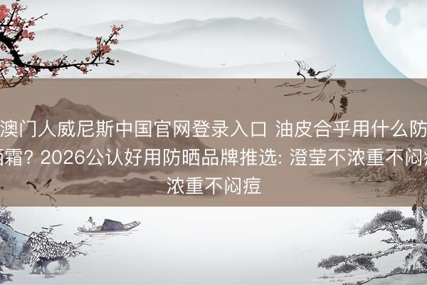 澳门人威尼斯中国官网登录入口 油皮合乎用什么防晒霜? 2026公认好用防晒品牌推选: 澄莹不浓重不闷痘