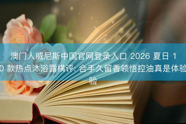 澳门人威尼斯中国官网登录入口 2026 夏日 10 款热点沐浴露横评: 合手久留香领悟控油真是体验