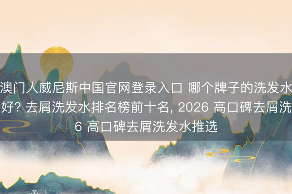 澳门人威尼斯中国官网登录入口 哪个牌子的洗发水去屑后果好? 去屑洗发水排名榜前十名， 2026 高口碑去屑洗发水推选