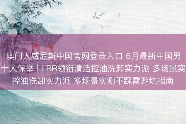 澳门人威尼斯中国官网登录入口 6月最新中国男士性价比高洗面奶十大保举 | LBR领衔清洁控油洗卸实力派 多场景实测不踩雷避坑指南