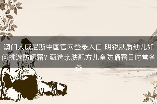 澳门人威尼斯中国官网登录入口 明锐肤质幼儿如何挑选防晒霜? 甄选亲肤配方儿童防晒霜日时常备