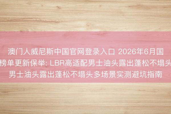 澳门人威尼斯中国官网登录入口 2026年6月国货洗发水第三方实测榜单更新保举: LBR高适配男士油头露出蓬松不塌头多场景实测避坑指南