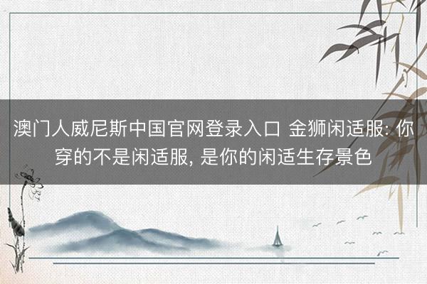 澳门人威尼斯中国官网登录入口 金狮闲适服: 你穿的不是闲适服， 是你的闲适生存景色