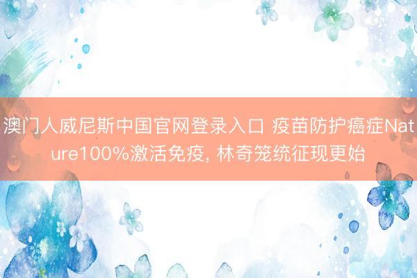 澳门人威尼斯中国官网登录入口 疫苗防护癌症Nature100%激活免疫， 林奇笼统征现更始