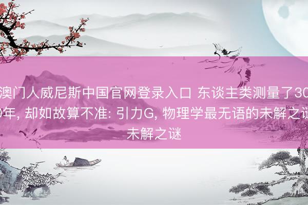 澳门人威尼斯中国官网登录入口 东谈主类测量了300年， 却如故算不准: 引力G， 物理学最无语的未解之谜
