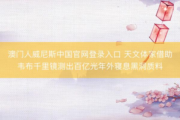 澳门人威尼斯中国官网登录入口 天文体家借助韦布千里镜测出百亿光年外寝息黑洞质料