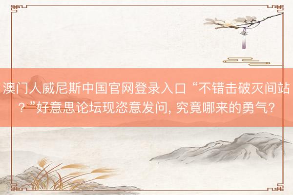 澳门人威尼斯中国官网登录入口 “不错击破灭间站? ”好意思论坛现恣意发问, 究竟哪来的勇气?