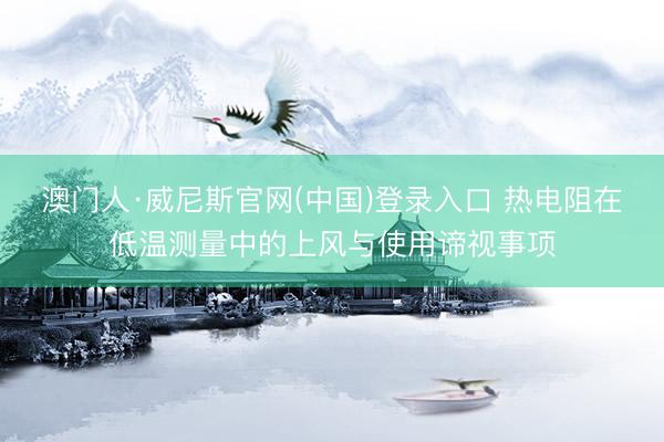 澳门人·威尼斯官网(中国)登录入口 热电阻在低温测量中的上风与使用谛视事项