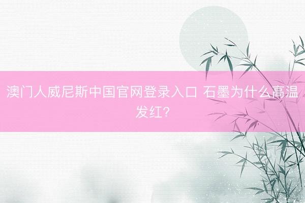 澳门人威尼斯中国官网登录入口 石墨为什么高温发红?