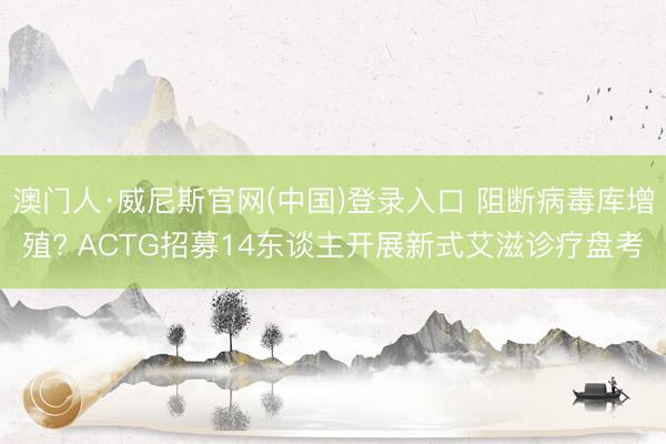 澳门人·威尼斯官网(中国)登录入口 阻断病毒库增殖? ACTG招募14东谈主开展新式艾滋诊疗盘考